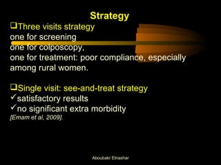 Strategy 
Three visits strategy 
one for screening 
one for colposcopy, 
one for treatment: poor compliance, especially 
among rural women. 
Single visit: see-and-treat strategy 
satisfactory results 
no significant extra morbidity 
[Emam et al, 2009]. 
Aboubakr Elnashar 
 
