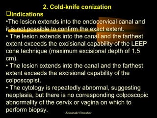 2. Cold-knife conization 
Indications 
•The lesion extends into the endocervical canal and 
it is not possible to confirm the exact extent. 
• The lesion extends into the canal and the farthest 
extent exceeds the excisional capability of the LEEP 
cone technique (maximum excisional depth of 1.5 
cm). 
• The lesion extends into the canal and the farthest 
extent exceeds the excisional capability of the 
colposcopist. 
• The cytology is repeatedly abnormal, suggesting 
neoplasia, but there is no corresponding colposcopic 
abnormality of the cervix or vagina on which to 
perform biopsy. Aboubakr Elnashar 
 