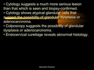 • Cytology suggests a much more serious lesion 
than that which is seen and biopsy-confirmed. 
• Cytology shows atypical glandular cells that 
suggest the possibility of glandular dysplasia or 
adenocarcinoma. 
• Colposcopy suggests the possibility of glandular 
dysplasia or adenocarcinoma. 
• Endocervical curettage reveals abnormal histology. 
Aboubakr Elnashar 
 