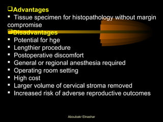 Advantages 
 Tissue specimen for histopathology without margin 
compromise 
Disadvantages 
 Potential for hge 
 Lengthier procedure 
 Postoperative discomfort 
 General or regional anesthesia required 
 Operating room setting 
 High cost 
 Larger volume of cervical stroma removed 
 Increased risk of adverse reproductive outcomes 
Aboubakr Elnashar 
 