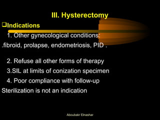 III. Hysterectomy 
Indications 
1. Other gynecological conditions: 
.fibroid, prolapse, endometriosis, PID . 
2. Refuse all other forms of therapy 
3.SIL at limits of conization specimen 
4. Poor compliance with follow-up 
Sterilization is not an indication 
Aboubakr Elnashar 
 