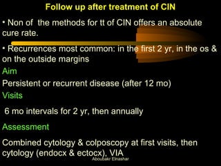 Follow up after treatment of CIN 
• Non of the methods for tt of CIN offers an absolute 
cure rate. 
• Recurrences most common: in the first 2 yr, in the os & 
on the outside margins 
Aim 
Persistent or recurrent disease (after 12 mo) 
Visits 
6 mo intervals for 2 yr, then annually 
Assessment 
Combined cytology & colposcopy at first visits, then 
cytology (endocx & ectocx), VIA 
Aboubakr Elnashar 
 