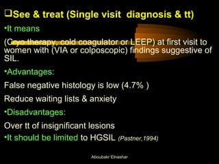 See & treat (Single visit diagnosis & tt) 
•It means 
(Cryo therapy, cold coagulator or LEEP) at first visit to 
women with (VIA or colposcopic) findings suggestive of 
SIL. 
•Advantages: 
False negative histology is low (4.7% ) 
Reduce waiting lists & anxiety 
•Disadvantages: 
Over tt of insignificant lesions 
•It should be limited to HGSIL (Pastner,1994) 
Aboubakr Elnashar 
 