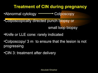 Treatment of CIN during pregnancy 
•Abnormal cytology Colposcopy 
•Colposcopically directed punch biopsy or 
small loop biopsy 
•Knife or LLE cone: rarely indicated 
•Colposcopy/ 3 m to ensure that the lesion is not 
progressing 
•CIN 3: treatment after delivery 
Aboubakr Elnashar 
 