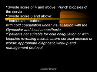Swede score of 4 and above: Punch biopsies of 
the cervix 
Swede score 6 and above: 
immediate treatment 
with cold coagulation under visualisation with the 
Gynocular and local anaesthesia. 
patients not suitable for cold coagulation or with 
biopsies revealing microinvasive cervical disease or 
worse: appropriate diagnostic workup and 
management protocol. 
Aboubakr Elnashar 
 