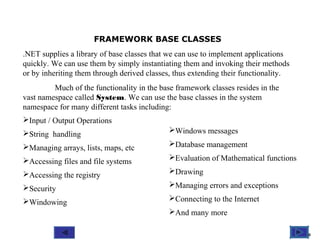 @ 2010 Tata McGraw-Hill Education
10
Education
FRAMEWORK BASE CLASSES
.NET supplies a library of base classes that we can use to implement applications
quickly. We can use them by simply instantiating them and invoking their methods
or by inheriting them through derived classes, thus extending their functionality.
Much of the functionality in the base framework classes resides in the
vast namespace called System. We can use the base classes in the system
namespace for many different tasks including:
Input / Output Operations
String handling
Managing arrays, lists, maps, etc
Accessing files and file systems
Accessing the registry
Security
Windowing
Windows messages
Database management
Evaluation of Mathematical functions
Drawing
Managing errors and exceptions
Connecting to the Internet
And many more
 