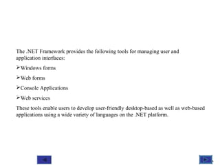 @ 2010 Tata McGraw-Hill Education
11
Education
The .NET Framework provides the following tools for managing user and
application interfaces:
Windows forms
Web forms
Console Applications
Web services
These tools enable users to develop user-friendly desktop-based as well as web-based
applications using a wide variety of languages on the .NET platform.
 