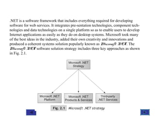 @ 2010 Tata McGraw-Hill Education
2
Education
.NET is a software framework that includes everything required for developing
software for web services. It integrates pre-sentation technologies, component tech-
nologies and data technologies on a single platform so as to enable users to develop
Internet applications as easily as they do on desktop systems. Microsoft took many
of the best ideas in the industry, added their own creativity and innovations and
produced a coherent systems solution popularly known as Microsoft .NET. The
Microsoft .NET software solution strategy includes three key approaches as shown
in Fig. 2.1.
 