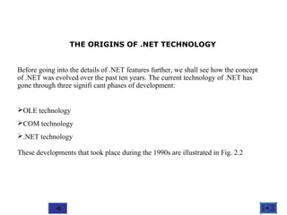 @ 2010 Tata McGraw-Hill Education
4
Education
THE ORIGINS OF .NET TECHNOLOGY
Before going into the details of .NET features further, we shall see how the concept
of .NET was evolved over the past ten years. The current technology of .NET has
gone through three signifi cant phases of development:
OLE technology
COM technology
.NET technology
These developments that took place during the 1990s are illustrated in Fig. 2.2
 
