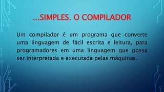 ...SIMPLES. O COMPILADOR
Um compilador é um programa que converte
uma linguagem de fácil escrita e leitura, para
programadores em uma linguagem que possa
ser interpretada e executada pelas máquinas.
 