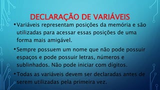 DECLARAÇÃO DE VARIÁVEIS
•Variáveis representam posições da memória e são
utilizadas para acessar essas posições de uma
forma mais amigável.
•Sempre possuem um nome que não pode possuir
espaços e pode possuir letras, números e
sublinhados. Não pode iniciar com dígitos.
•Todas as variáveis devem ser declaradas antes de
serem utilizadas pela primeira vez.
 