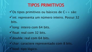TIPOS PRIMITIVOS
Os tipos primitivos ou básicos de C++ são:
int: representa um número inteiro. Possui 32
bits.
long: inteiro com 64 bits.
float: real com 32 bits.
double: real com 64 bits.
char: caractere representado com 8 bits.
bool: tipo lógico.
 