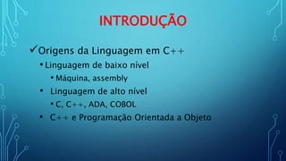 INTRODUÇÃO
Origens da Linguagem em C++
• Linguagem de baixo nível
• Máquina, assembly
• Linguagem de alto nível
• C, C++, ADA, COBOL
• C++ e Programação Orientada a Objeto
 