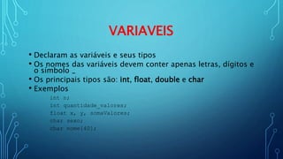 VARIAVEIS
• Declaram as variáveis e seus tipos
• Os nomes das variáveis devem conter apenas letras, dígitos e
o símbolo _
• Os principais tipos são: int, float, double e char
• Exemplos
int n;
int quantidade_valores;
float x, y, somaValores;
char sexo;
char nome[40];
 