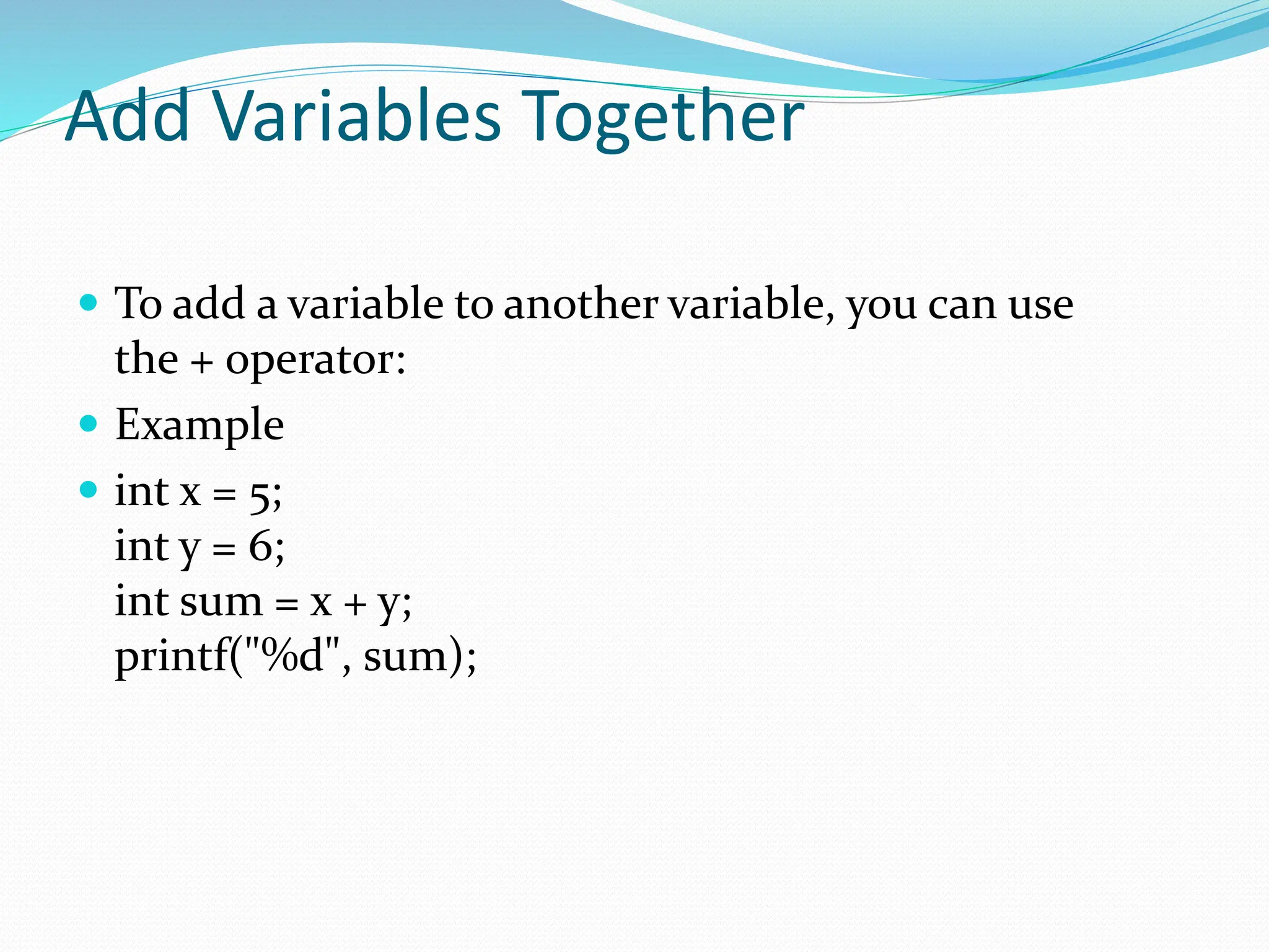 Add Variables Together
 To add a variable to another variable, you can use
the + operator:
 Example
 int x = 5;
int y = 6;
int sum = x + y;
printf("%d", sum);
 