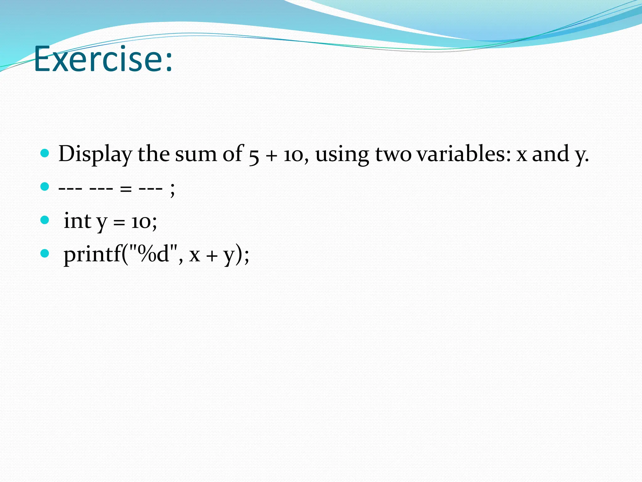 Exercise:
 Display the sum of 5 + 10, using two variables: x and y.
 --- --- = --- ;
 int y = 10;
 printf("%d", x + y);
 