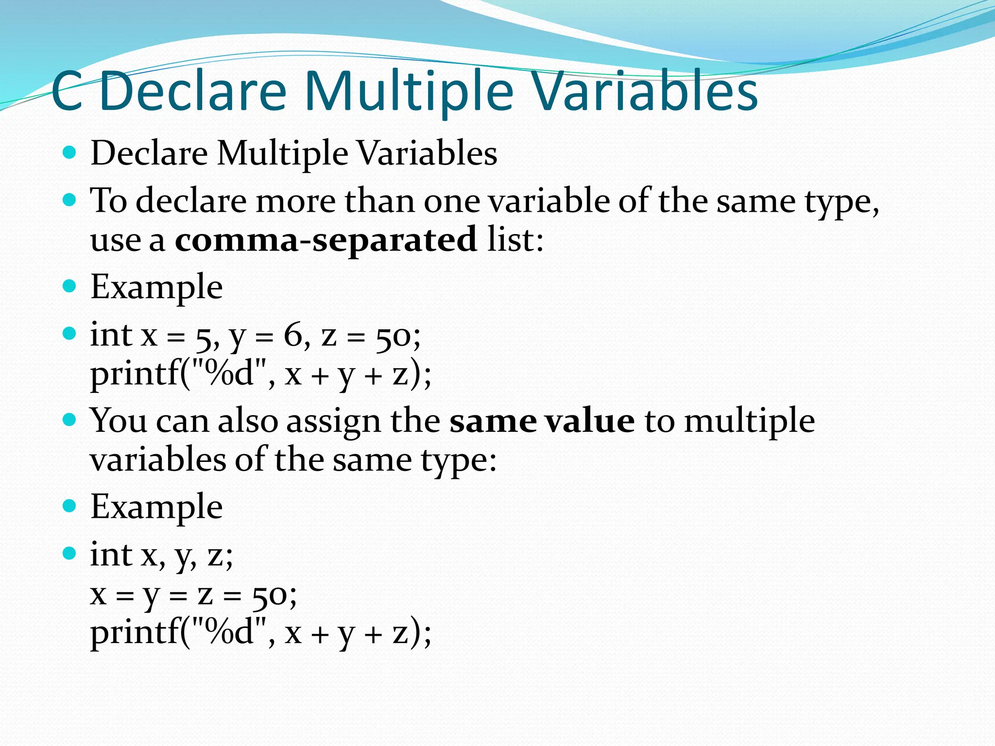 C Declare Multiple Variables
 Declare Multiple Variables
 To declare more than one variable of the same type,
use a comma-separated list:
 Example
 int x = 5, y = 6, z = 50;
printf("%d", x + y + z);
 You can also assign the same value to multiple
variables of the same type:
 Example
 int x, y, z;
x = y = z = 50;
printf("%d", x + y + z);
 