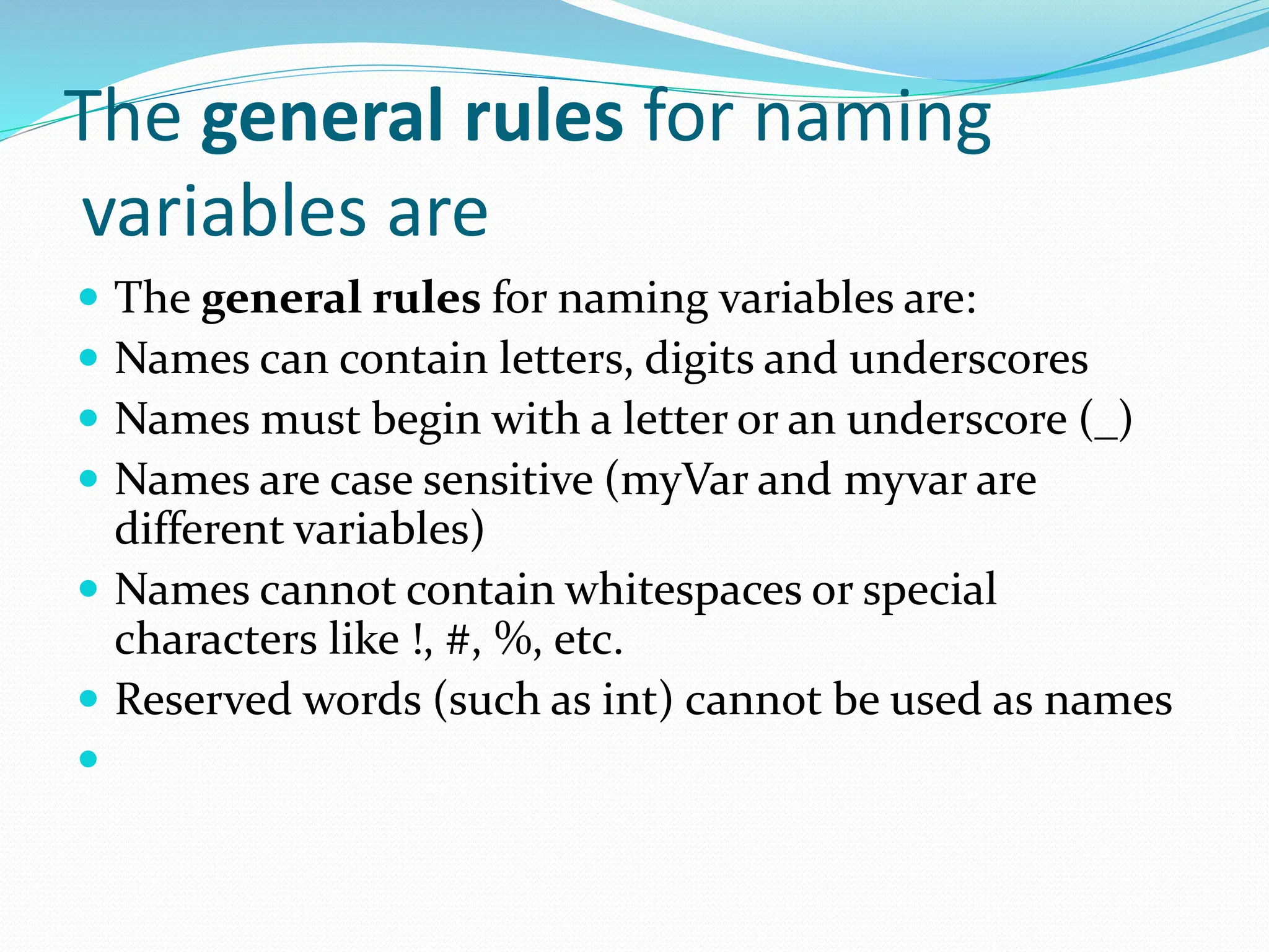 The general rules for naming
variables are
 The general rules for naming variables are:
 Names can contain letters, digits and underscores
 Names must begin with a letter or an underscore (_)
 Names are case sensitive (myVar and myvar are
different variables)
 Names cannot contain whitespaces or special
characters like !, #, %, etc.
 Reserved words (such as int) cannot be used as names

 