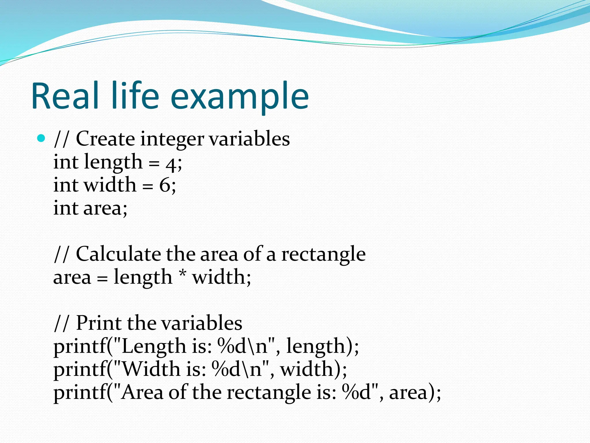 Real life example
 // Create integer variables
int length = 4;
int width = 6;
int area;
// Calculate the area of a rectangle
area = length * width;
// Print the variables
printf("Length is: %dn", length);
printf("Width is: %dn", width);
printf("Area of the rectangle is: %d", area);
 