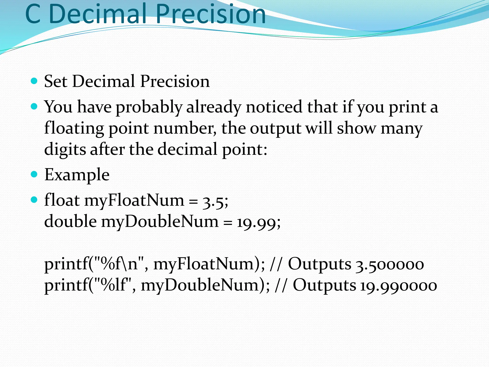 C Decimal Precision
 Set Decimal Precision
 You have probably already noticed that if you print a
floating point number, the output will show many
digits after the decimal point:
 Example
 float myFloatNum = 3.5;
double myDoubleNum = 19.99;
printf("%fn", myFloatNum); // Outputs 3.500000
printf("%lf", myDoubleNum); // Outputs 19.990000
 