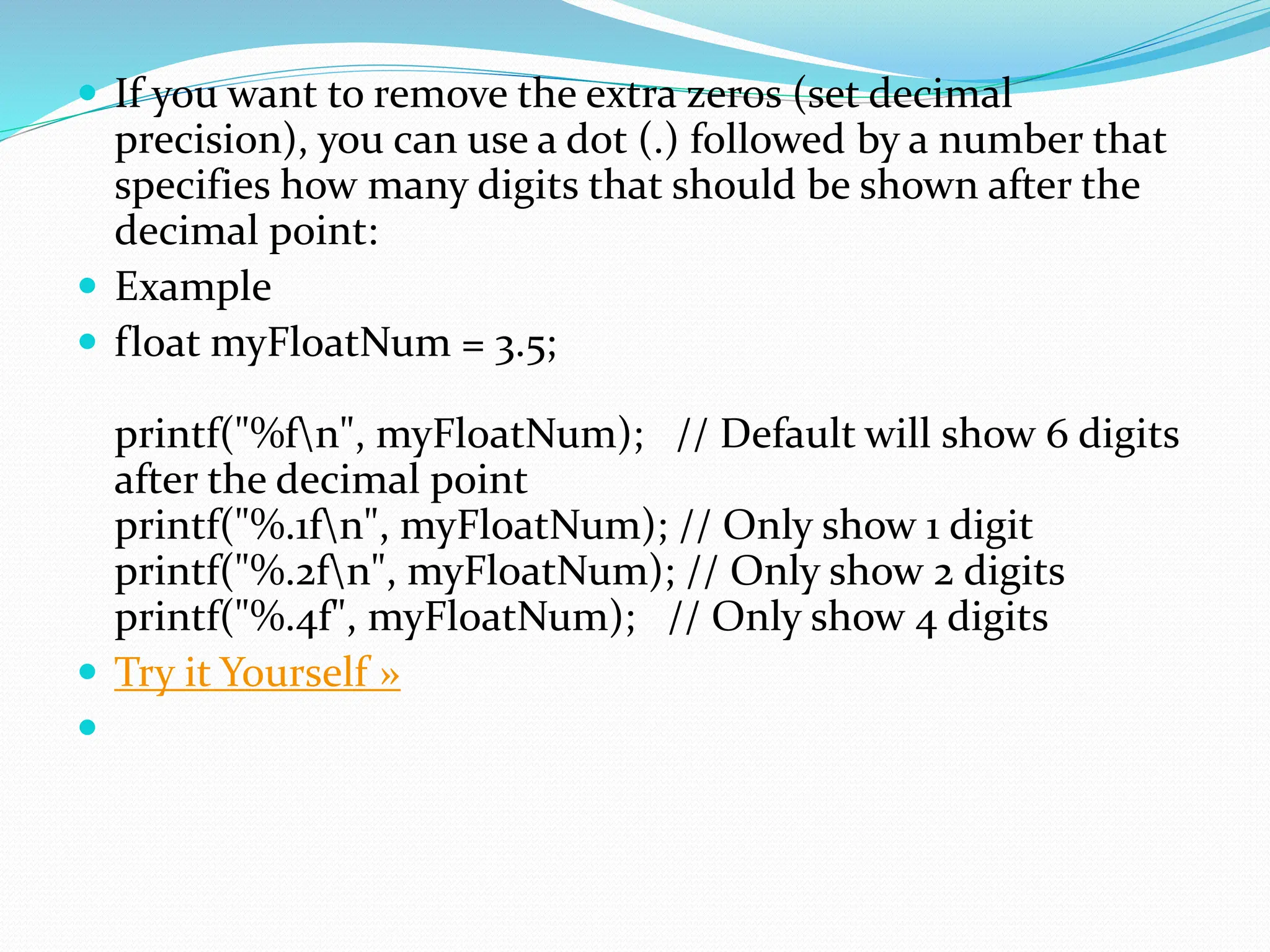  If you want to remove the extra zeros (set decimal
precision), you can use a dot (.) followed by a number that
specifies how many digits that should be shown after the
decimal point:
 Example
 float myFloatNum = 3.5;
printf("%fn", myFloatNum); // Default will show 6 digits
after the decimal point
printf("%.1fn", myFloatNum); // Only show 1 digit
printf("%.2fn", myFloatNum); // Only show 2 digits
printf("%.4f", myFloatNum); // Only show 4 digits
 Try it Yourself »

 