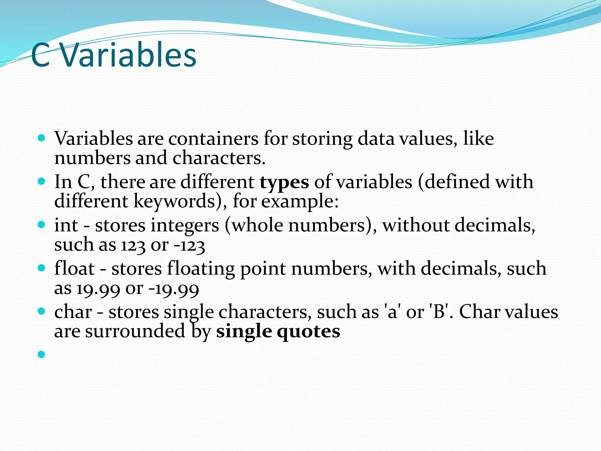 C Variables
 Variables are containers for storing data values, like
numbers and characters.
 In C, there are different types of variables (defined with
different keywords), for example:
 int - stores integers (whole numbers), without decimals,
such as 123 or -123
 float - stores floating point numbers, with decimals, such
as 19.99 or -19.99
 char - stores single characters, such as 'a' or 'B'. Char values
are surrounded by single quotes

 
