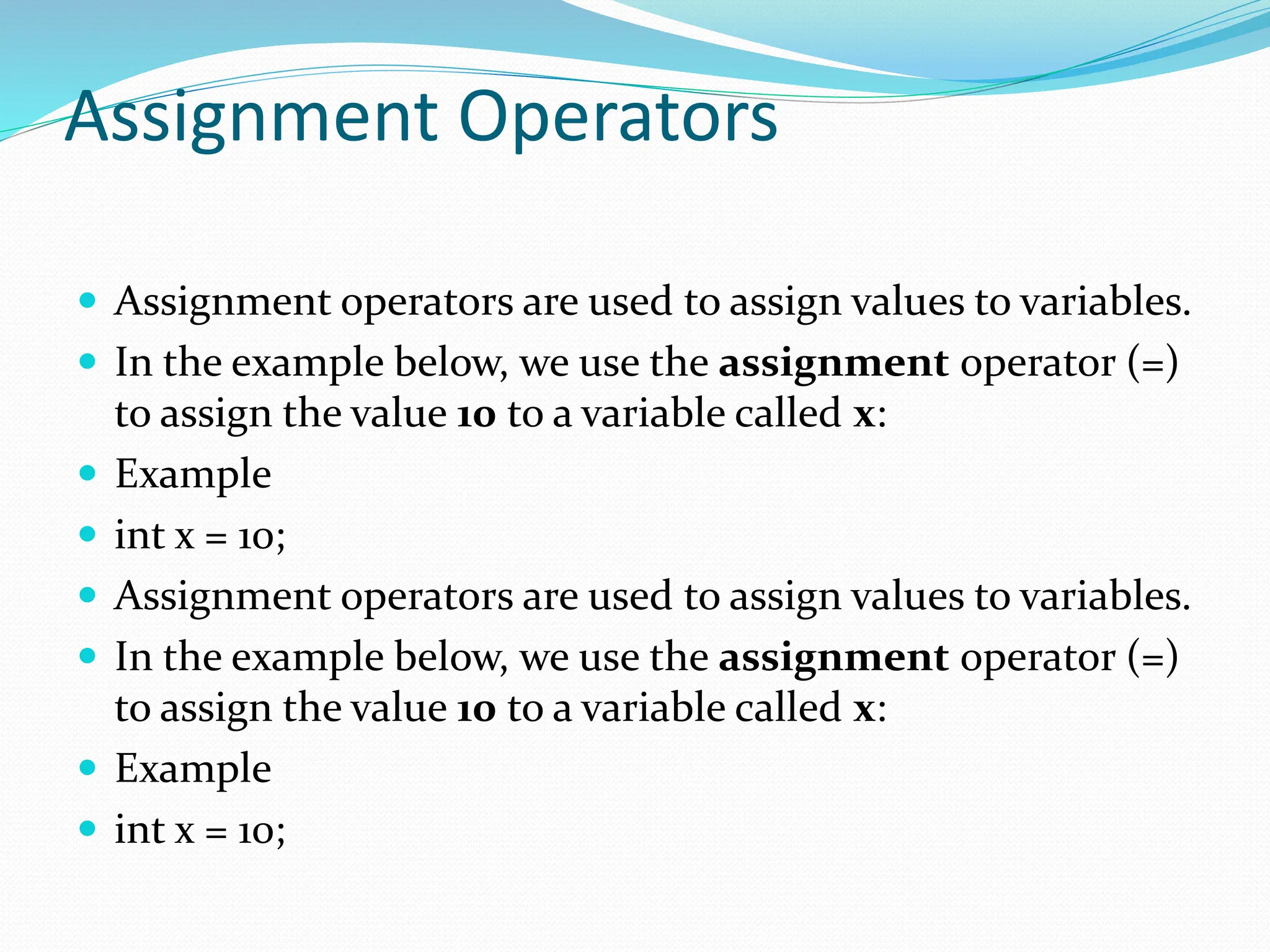 Assignment Operators
 Assignment operators are used to assign values to variables.
 In the example below, we use the assignment operator (=)
to assign the value 10 to a variable called x:
 Example
 int x = 10;
 Assignment operators are used to assign values to variables.
 In the example below, we use the assignment operator (=)
to assign the value 10 to a variable called x:
 Example
 int x = 10;
 