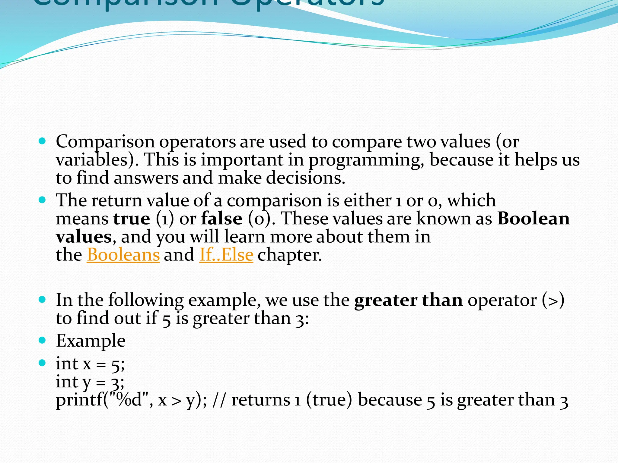 Comparison Operators
 Comparison operators are used to compare two values (or
variables). This is important in programming, because it helps us
to find answers and make decisions.
 The return value of a comparison is either 1 or 0, which
means true (1) or false (0). These values are known as Boolean
values, and you will learn more about them in
the Booleans and If..Else chapter.
 In the following example, we use the greater than operator (>)
to find out if 5 is greater than 3:
 Example
 int x = 5;
int y = 3;
printf("%d", x > y); // returns 1 (true) because 5 is greater than 3
 