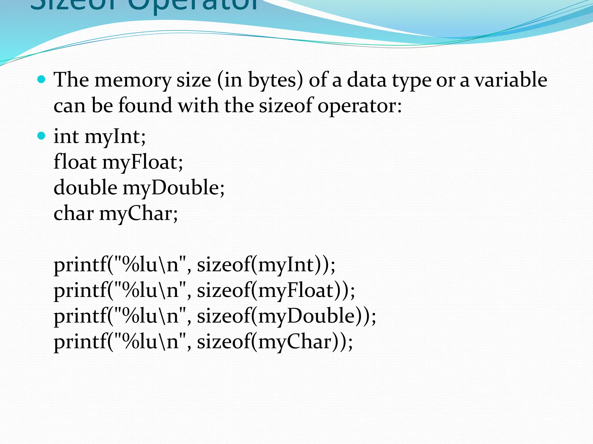Sizeof Operator
 The memory size (in bytes) of a data type or a variable
can be found with the sizeof operator:
 int myInt;
float myFloat;
double myDouble;
char myChar;
printf("%lun", sizeof(myInt));
printf("%lun", sizeof(myFloat));
printf("%lun", sizeof(myDouble));
printf("%lun", sizeof(myChar));
 
