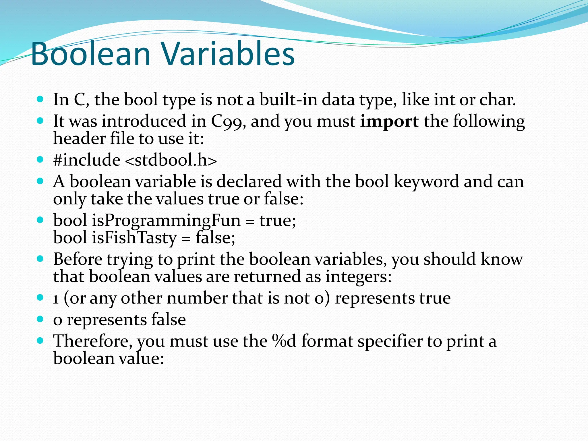 Boolean Variables
 In C, the bool type is not a built-in data type, like int or char.
 It was introduced in C99, and you must import the following
header file to use it:
 #include <stdbool.h>
 A boolean variable is declared with the bool keyword and can
only take the values true or false:
 bool isProgrammingFun = true;
bool isFishTasty = false;
 Before trying to print the boolean variables, you should know
that boolean values are returned as integers:
 1 (or any other number that is not 0) represents true
 0 represents false
 Therefore, you must use the %d format specifier to print a
boolean value:
 