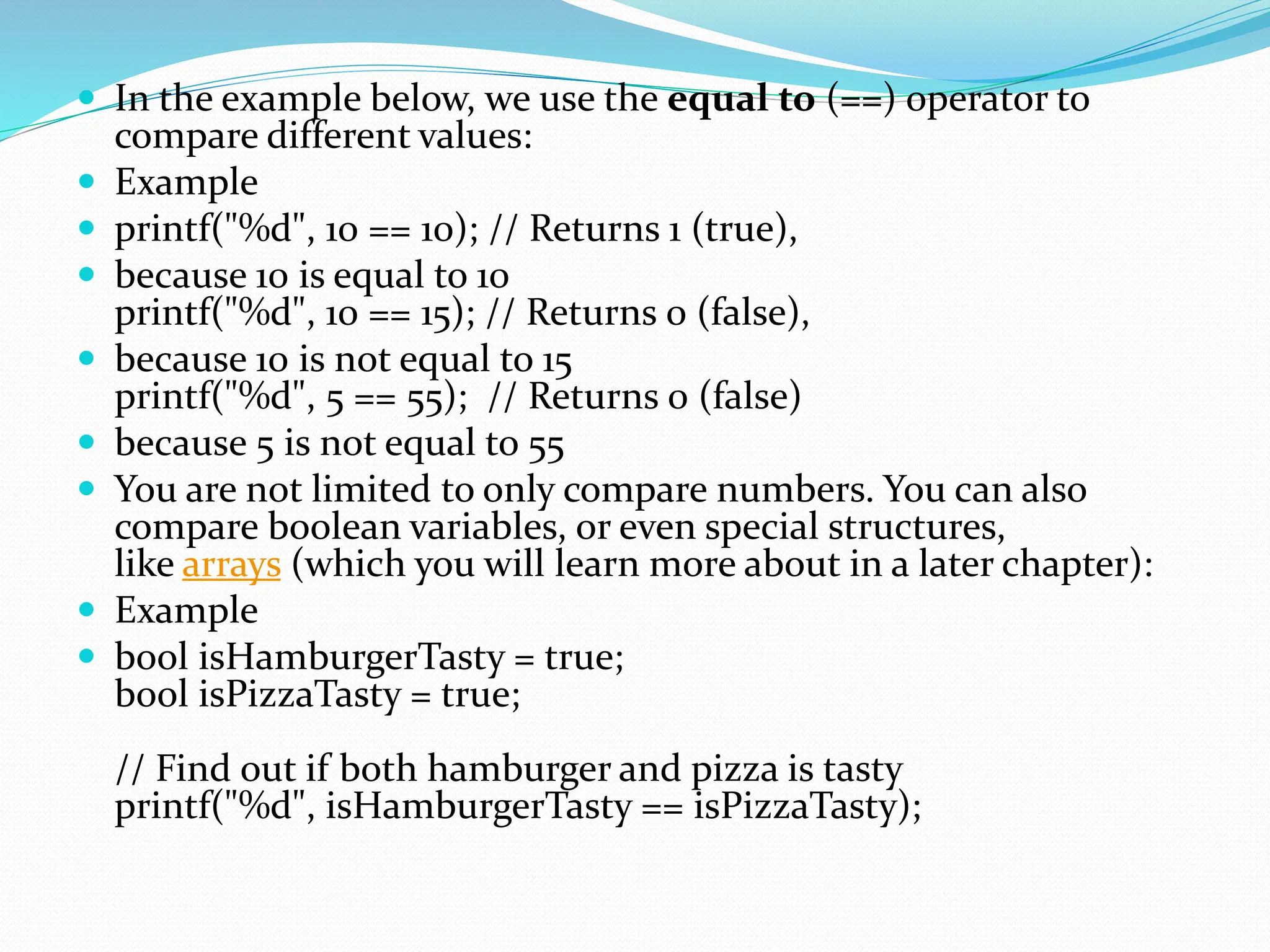  In the example below, we use the equal to (==) operator to
compare different values:
 Example
 printf("%d", 10 == 10); // Returns 1 (true),
 because 10 is equal to 10
printf("%d", 10 == 15); // Returns 0 (false),
 because 10 is not equal to 15
printf("%d", 5 == 55); // Returns 0 (false)
 because 5 is not equal to 55
 You are not limited to only compare numbers. You can also
compare boolean variables, or even special structures,
like arrays (which you will learn more about in a later chapter):
 Example
 bool isHamburgerTasty = true;
bool isPizzaTasty = true;
// Find out if both hamburger and pizza is tasty
printf("%d", isHamburgerTasty == isPizzaTasty);
 