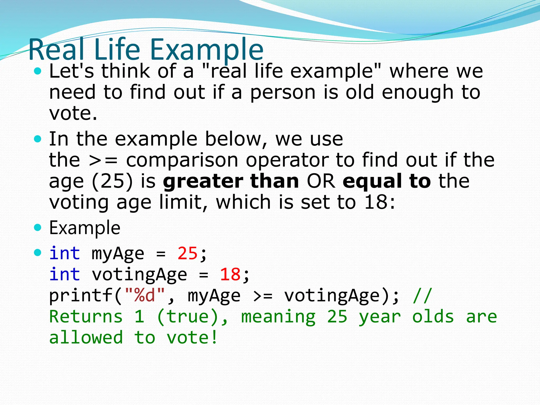 Real Life Example
 Let's think of a "real life example" where we
need to find out if a person is old enough to
vote.
 In the example below, we use
the >= comparison operator to find out if the
age (25) is greater than OR equal to the
voting age limit, which is set to 18:
 Example
 int myAge = 25;
int votingAge = 18;
printf("%d", myAge >= votingAge); //
Returns 1 (true), meaning 25 year olds are
allowed to vote!
 