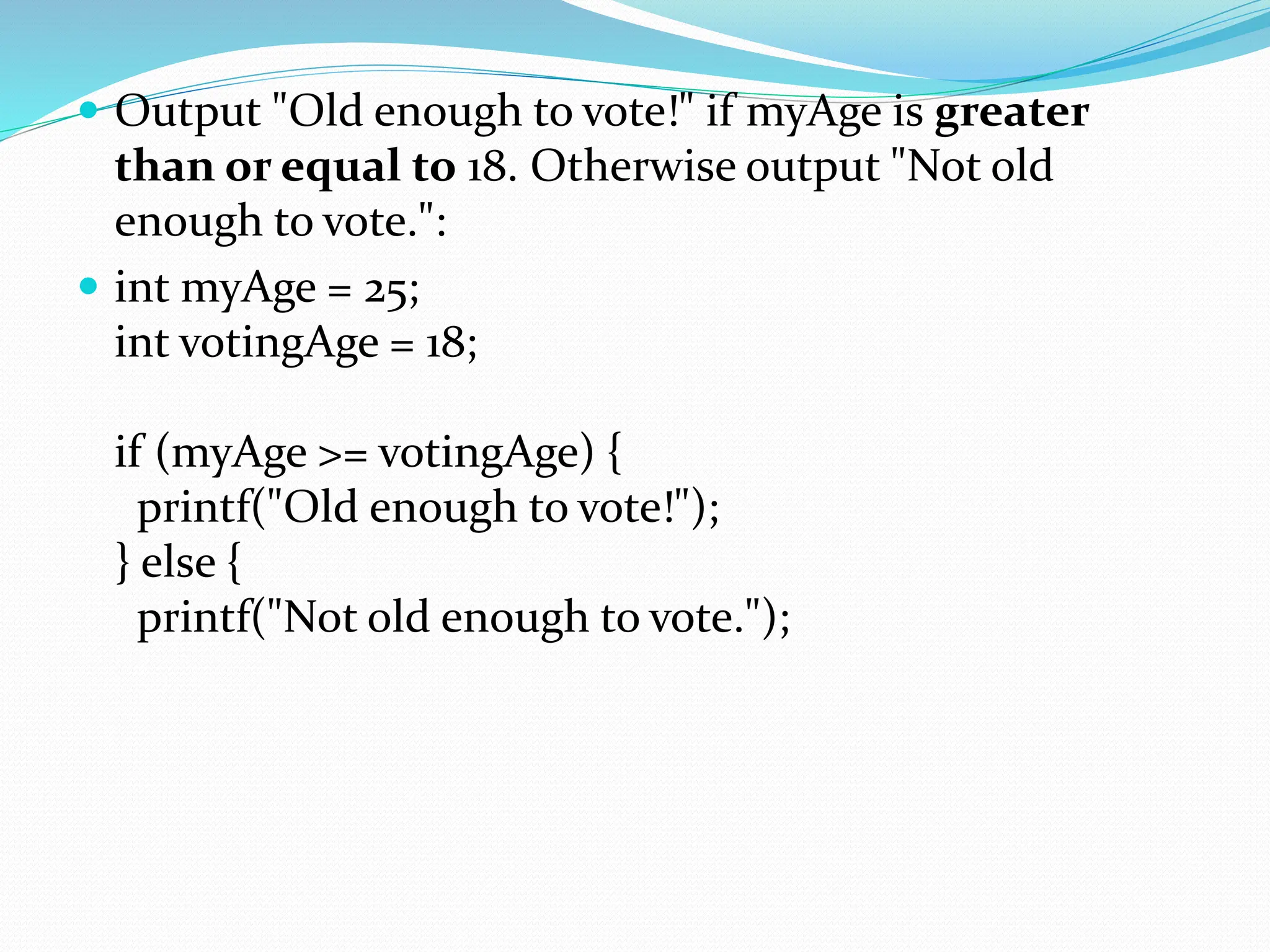  Output "Old enough to vote!" if myAge is greater
than or equal to 18. Otherwise output "Not old
enough to vote.":
 int myAge = 25;
int votingAge = 18;
if (myAge >= votingAge) {
printf("Old enough to vote!");
} else {
printf("Not old enough to vote.");
 