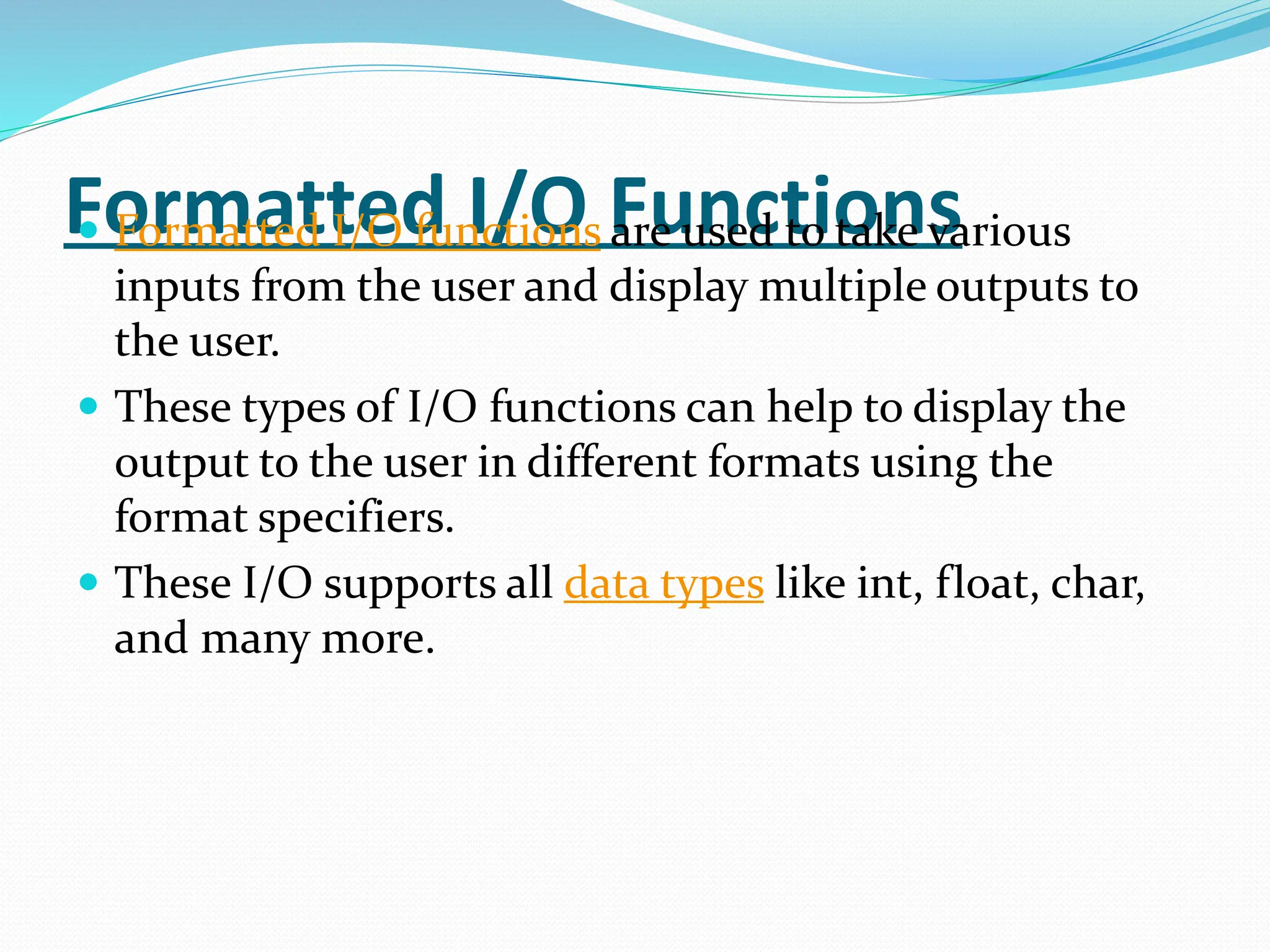 Formatted I/O Functions
 Formatted I/O functions are used to take various
inputs from the user and display multiple outputs to
the user.
 These types of I/O functions can help to display the
output to the user in different formats using the
format specifiers.
 These I/O supports all data types like int, float, char,
and many more.
 