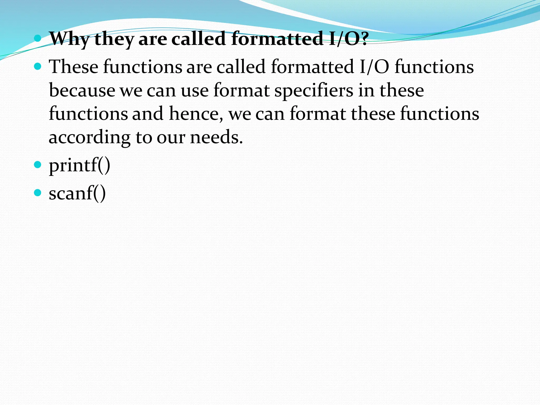 Why they are called formatted I/O?
 These functions are called formatted I/O functions
because we can use format specifiers in these
functions and hence, we can format these functions
according to our needs.
 printf()
 scanf()
 