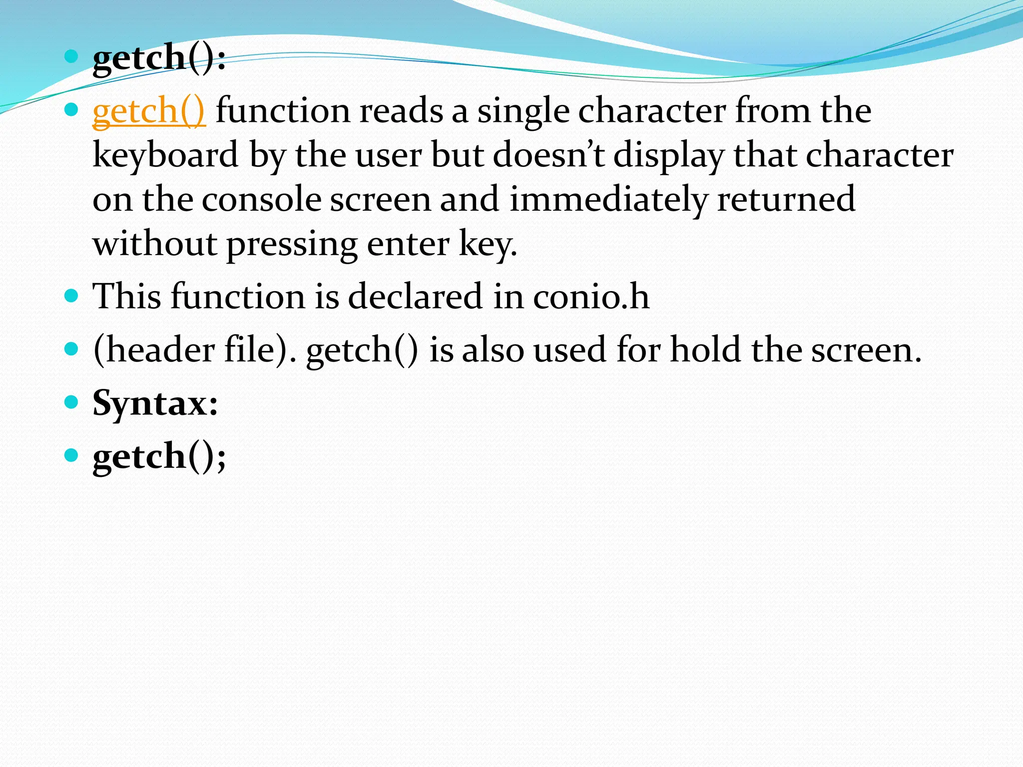  getch():
 getch() function reads a single character from the
keyboard by the user but doesn’t display that character
on the console screen and immediately returned
without pressing enter key.
 This function is declared in conio.h
 (header file). getch() is also used for hold the screen.
 Syntax:
 getch();
 