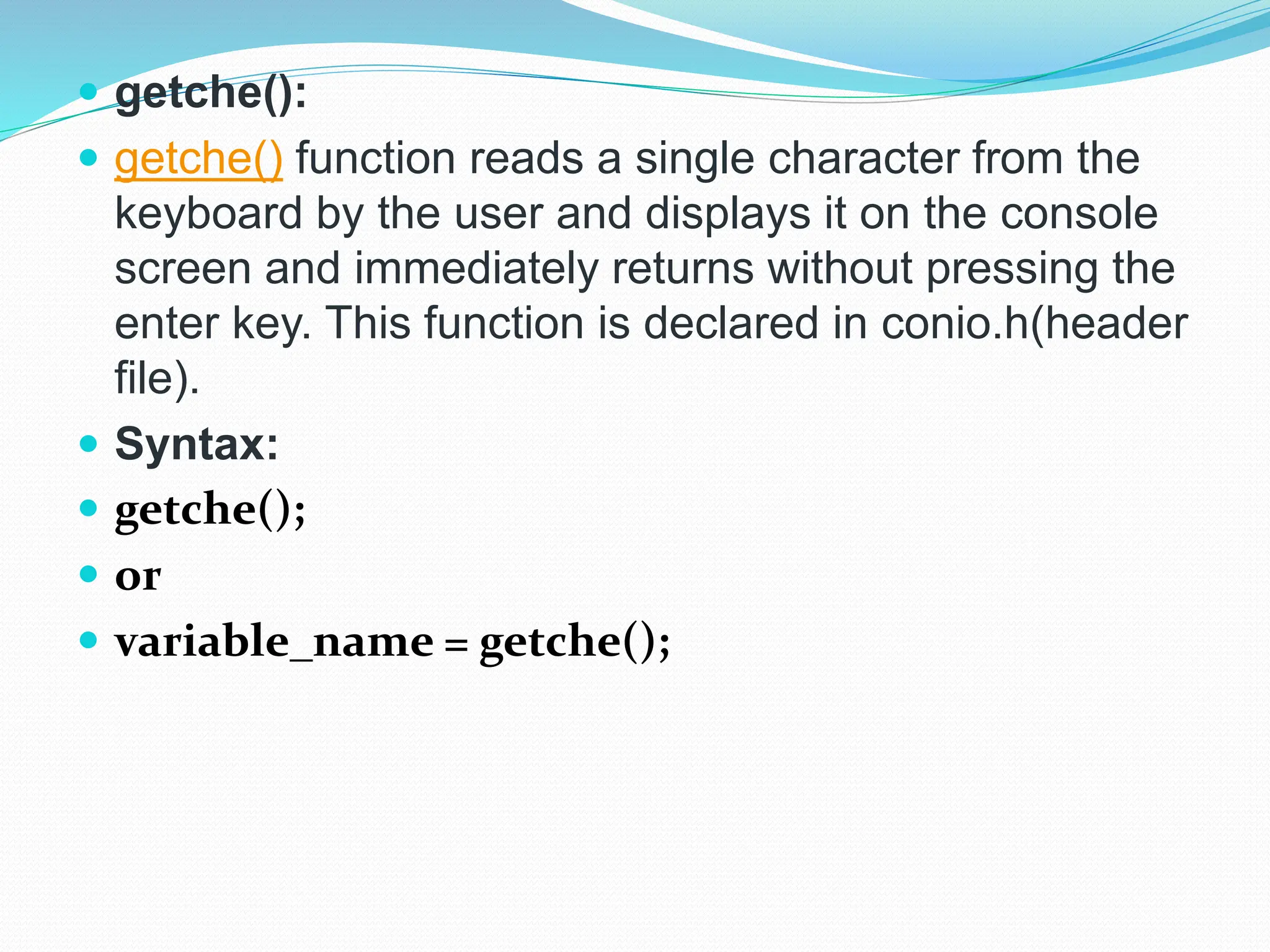  getche():
 getche() function reads a single character from the
keyboard by the user and displays it on the console
screen and immediately returns without pressing the
enter key. This function is declared in conio.h(header
file).
 Syntax:
 getche();
 or
 variable_name = getche();
 