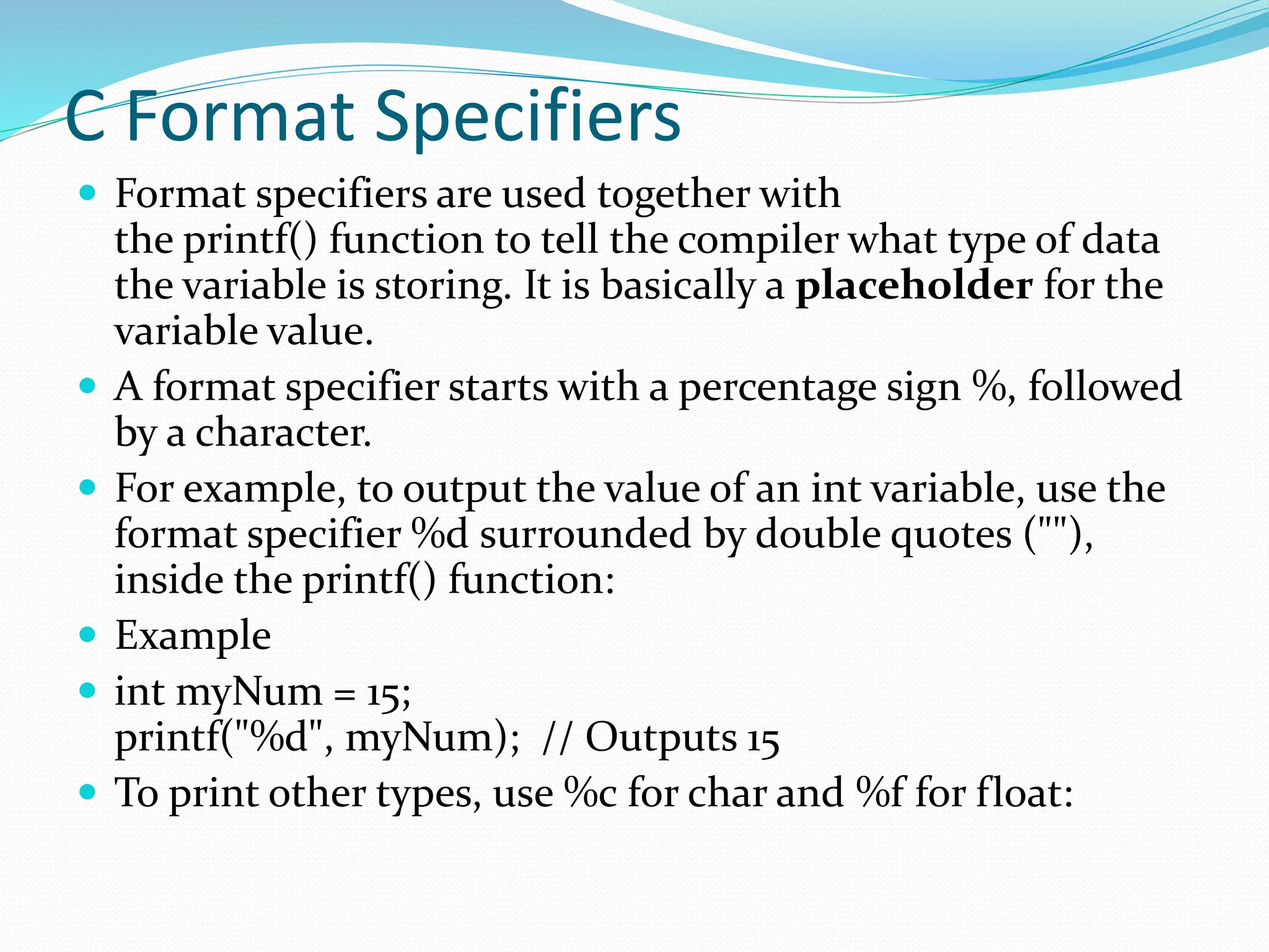 C Format Specifiers
 Format specifiers are used together with
the printf() function to tell the compiler what type of data
the variable is storing. It is basically a placeholder for the
variable value.
 A format specifier starts with a percentage sign %, followed
by a character.
 For example, to output the value of an int variable, use the
format specifier %d surrounded by double quotes (""),
inside the printf() function:
 Example
 int myNum = 15;
printf("%d", myNum); // Outputs 15
 To print other types, use %c for char and %f for float:
 