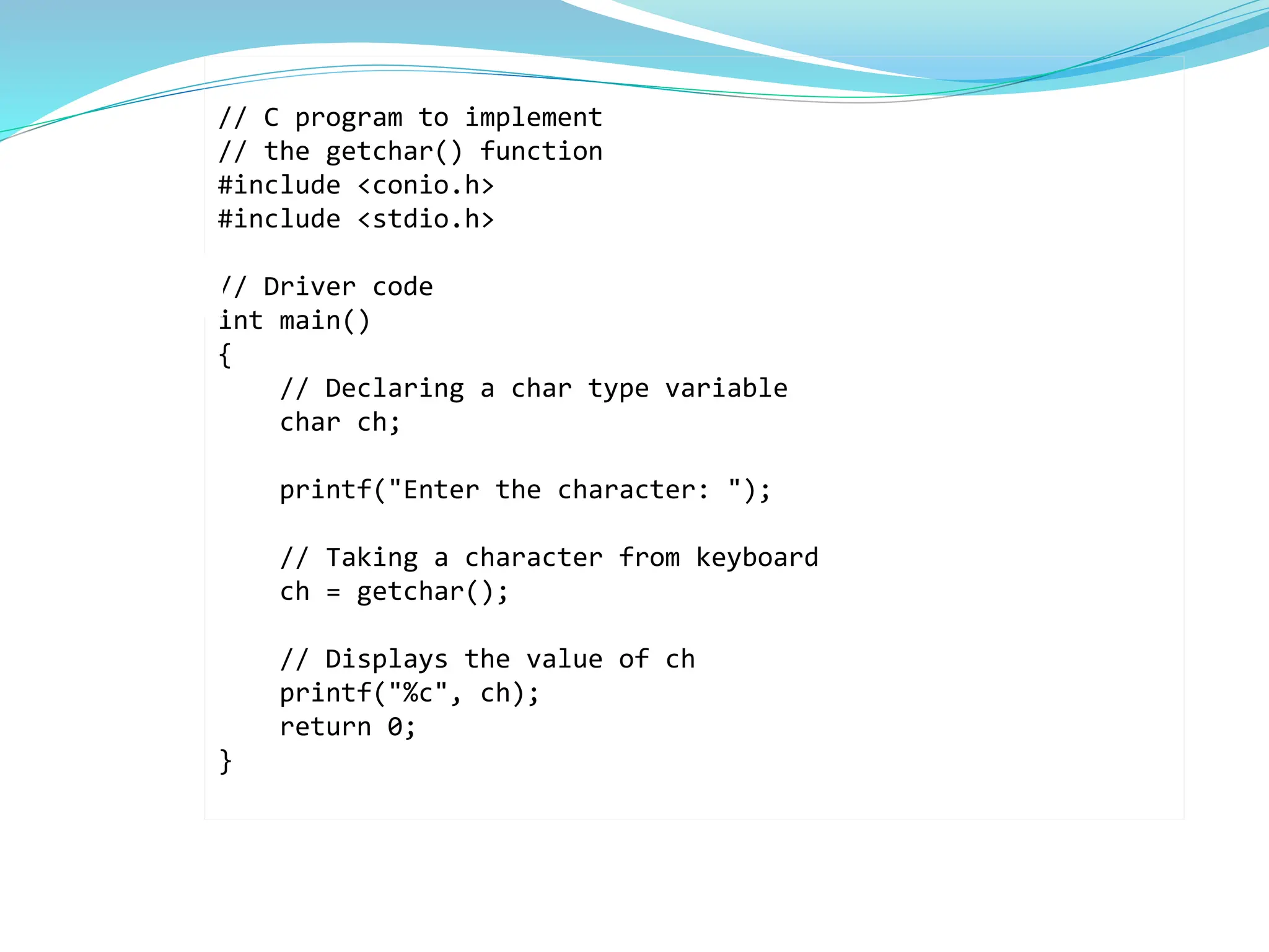 // C program to implement
// the getchar() function
#include <conio.h>
#include <stdio.h>
// Driver code
int main()
{
// Declaring a char type variable
char ch;
printf("Enter the character: ");
// Taking a character from keyboard
ch = getchar();
// Displays the value of ch
printf("%c", ch);
return 0;
}
 