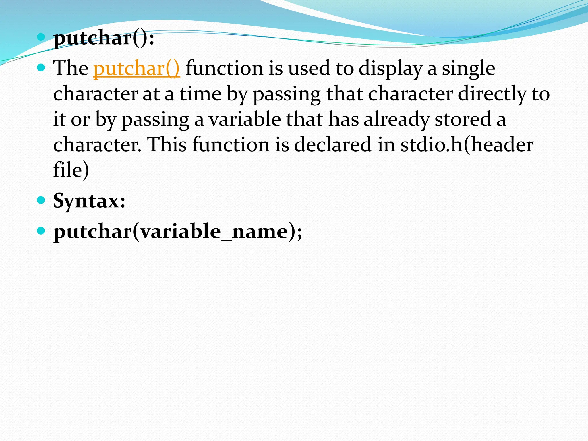  putchar():
 The putchar() function is used to display a single
character at a time by passing that character directly to
it or by passing a variable that has already stored a
character. This function is declared in stdio.h(header
file)
 Syntax:
 putchar(variable_name);
 