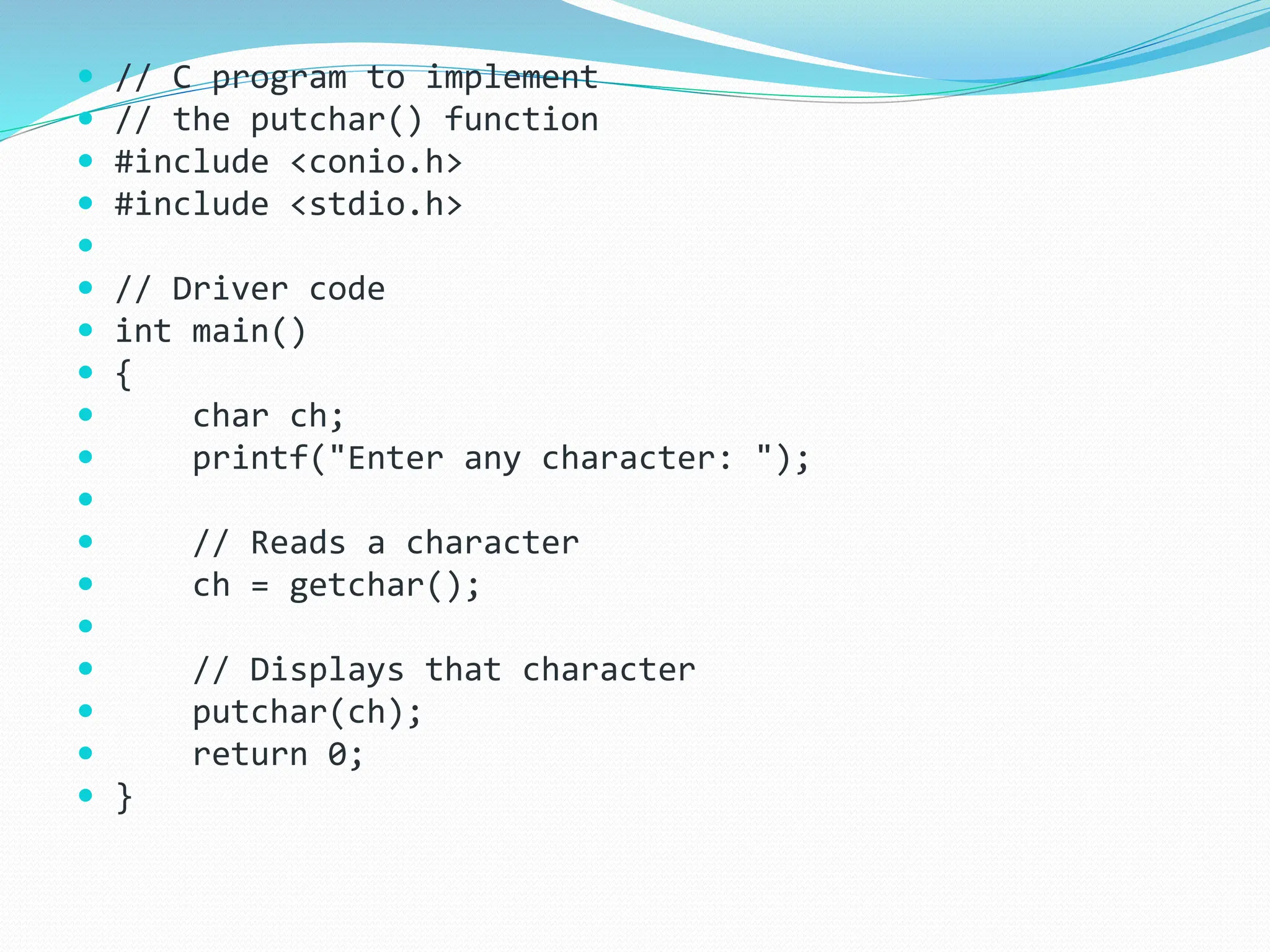  // C program to implement
 // the putchar() function
 #include <conio.h>
 #include <stdio.h>

 // Driver code
 int main()
 {
 char ch;
 printf("Enter any character: ");

 // Reads a character
 ch = getchar();

 // Displays that character
 putchar(ch);
 return 0;
 }
 