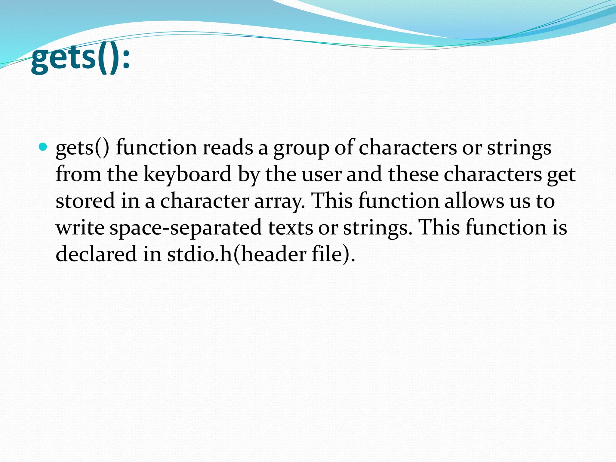 gets():
 gets() function reads a group of characters or strings
from the keyboard by the user and these characters get
stored in a character array. This function allows us to
write space-separated texts or strings. This function is
declared in stdio.h(header file).
 
