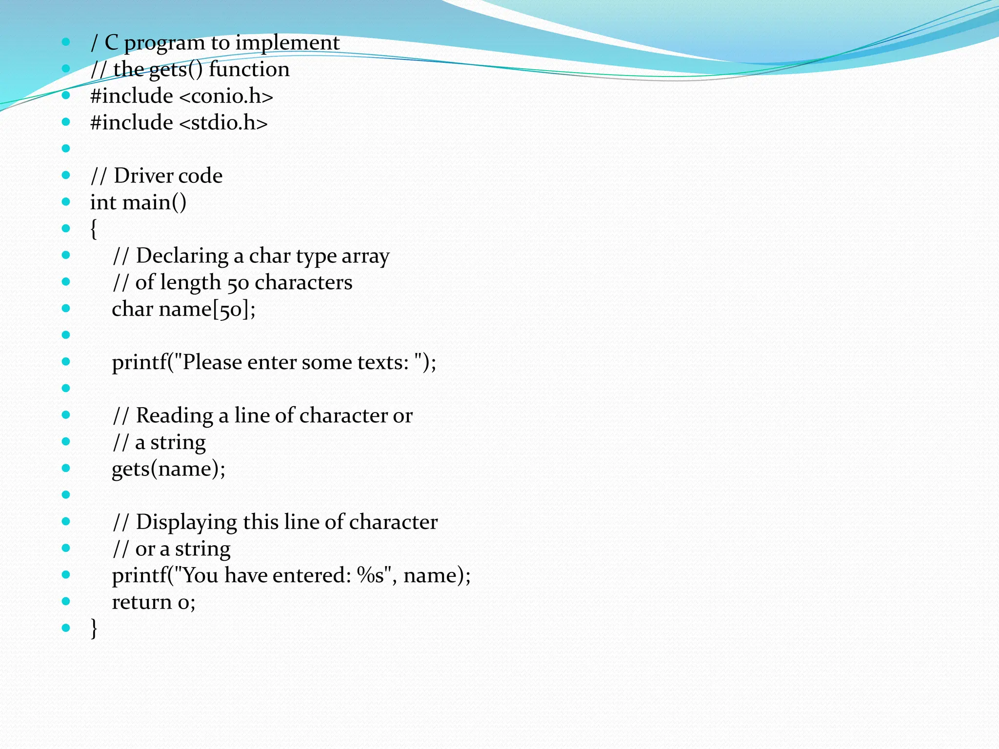  / C program to implement
 // the gets() function
 #include <conio.h>
 #include <stdio.h>

 // Driver code
 int main()
 {
 // Declaring a char type array
 // of length 50 characters
 char name[50];

 printf("Please enter some texts: ");

 // Reading a line of character or
 // a string
 gets(name);

 // Displaying this line of character
 // or a string
 printf("You have entered: %s", name);
 return 0;
 }
 