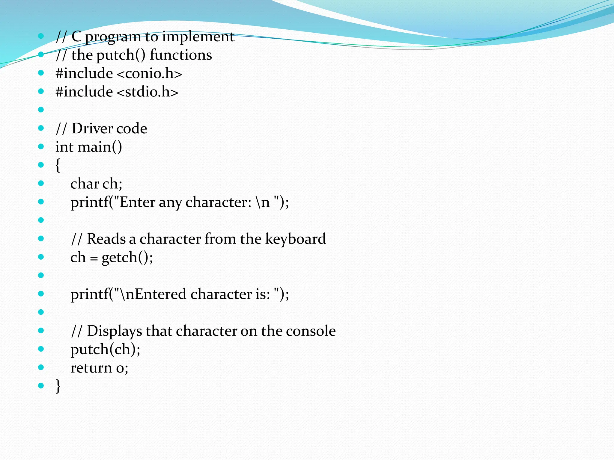  // C program to implement
 // the putch() functions
 #include <conio.h>
 #include <stdio.h>

 // Driver code
 int main()
 {
 char ch;
 printf("Enter any character: n ");

 // Reads a character from the keyboard
 ch = getch();

 printf("nEntered character is: ");

 // Displays that character on the console
 putch(ch);
 return 0;
 }
 
