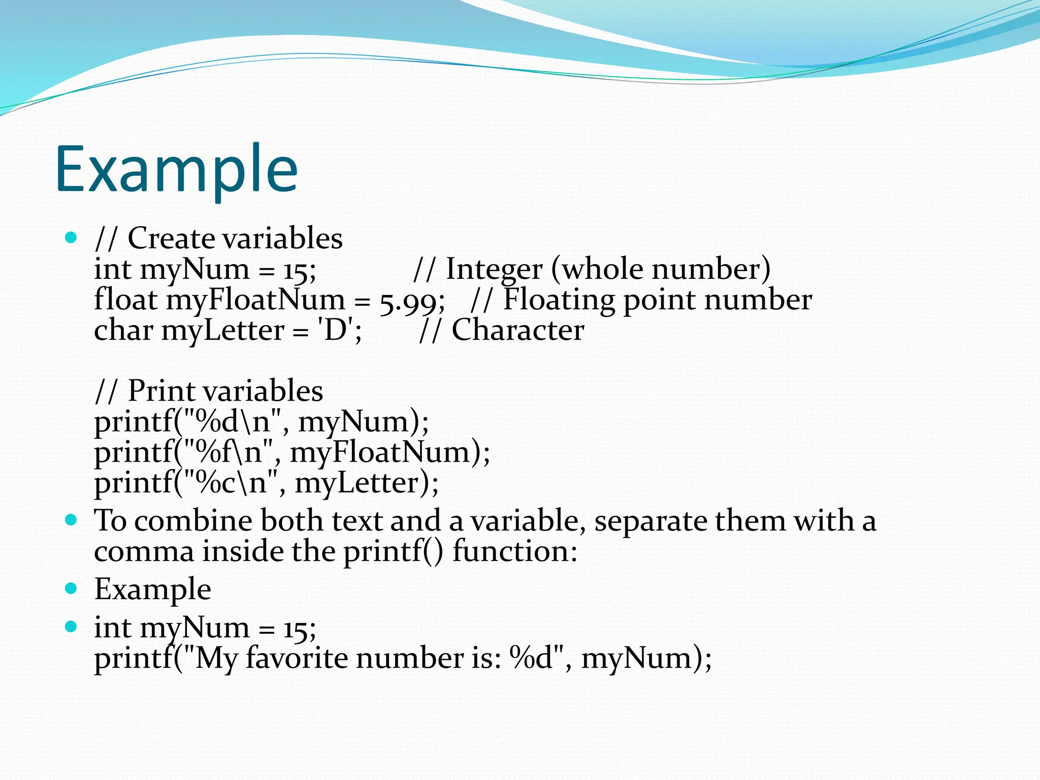 Example
 // Create variables
int myNum = 15; // Integer (whole number)
float myFloatNum = 5.99; // Floating point number
char myLetter = 'D'; // Character
// Print variables
printf("%dn", myNum);
printf("%fn", myFloatNum);
printf("%cn", myLetter);
 To combine both text and a variable, separate them with a
comma inside the printf() function:
 Example
 int myNum = 15;
printf("My favorite number is: %d", myNum);
 