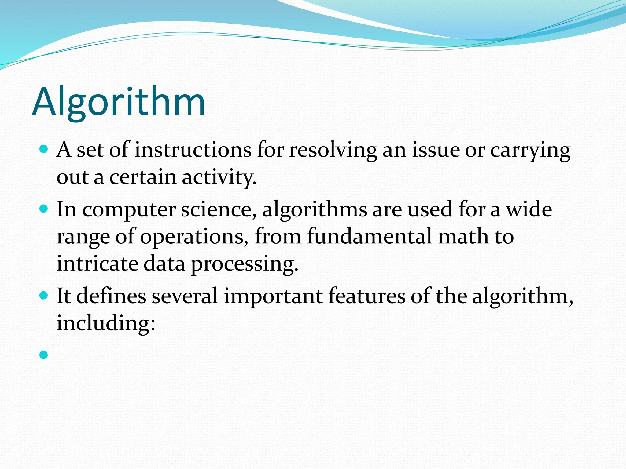 Algorithm
 A set of instructions for resolving an issue or carrying
out a certain activity.
 In computer science, algorithms are used for a wide
range of operations, from fundamental math to
intricate data processing.
 It defines several important features of the algorithm,
including:

 