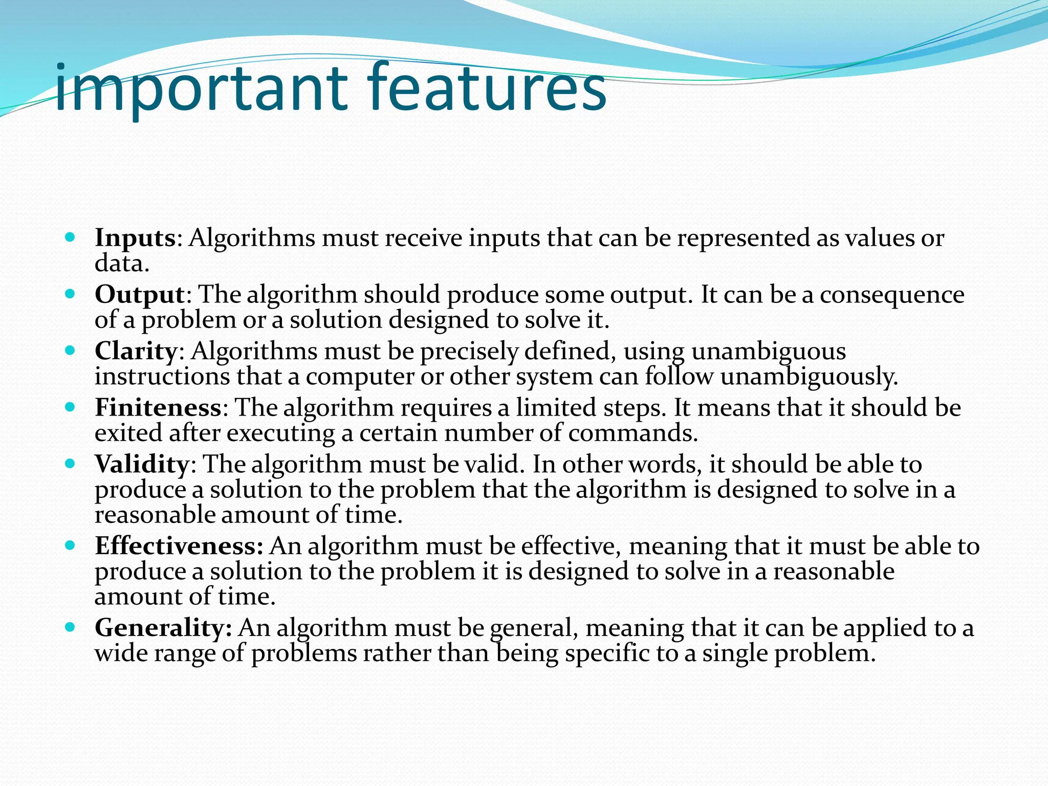 important features
 Inputs: Algorithms must receive inputs that can be represented as values or
data.
 Output: The algorithm should produce some output. It can be a consequence
of a problem or a solution designed to solve it.
 Clarity: Algorithms must be precisely defined, using unambiguous
instructions that a computer or other system can follow unambiguously.
 Finiteness: The algorithm requires a limited steps. It means that it should be
exited after executing a certain number of commands.
 Validity: The algorithm must be valid. In other words, it should be able to
produce a solution to the problem that the algorithm is designed to solve in a
reasonable amount of time.
 Effectiveness: An algorithm must be effective, meaning that it must be able to
produce a solution to the problem it is designed to solve in a reasonable
amount of time.
 Generality: An algorithm must be general, meaning that it can be applied to a
wide range of problems rather than being specific to a single problem.
 