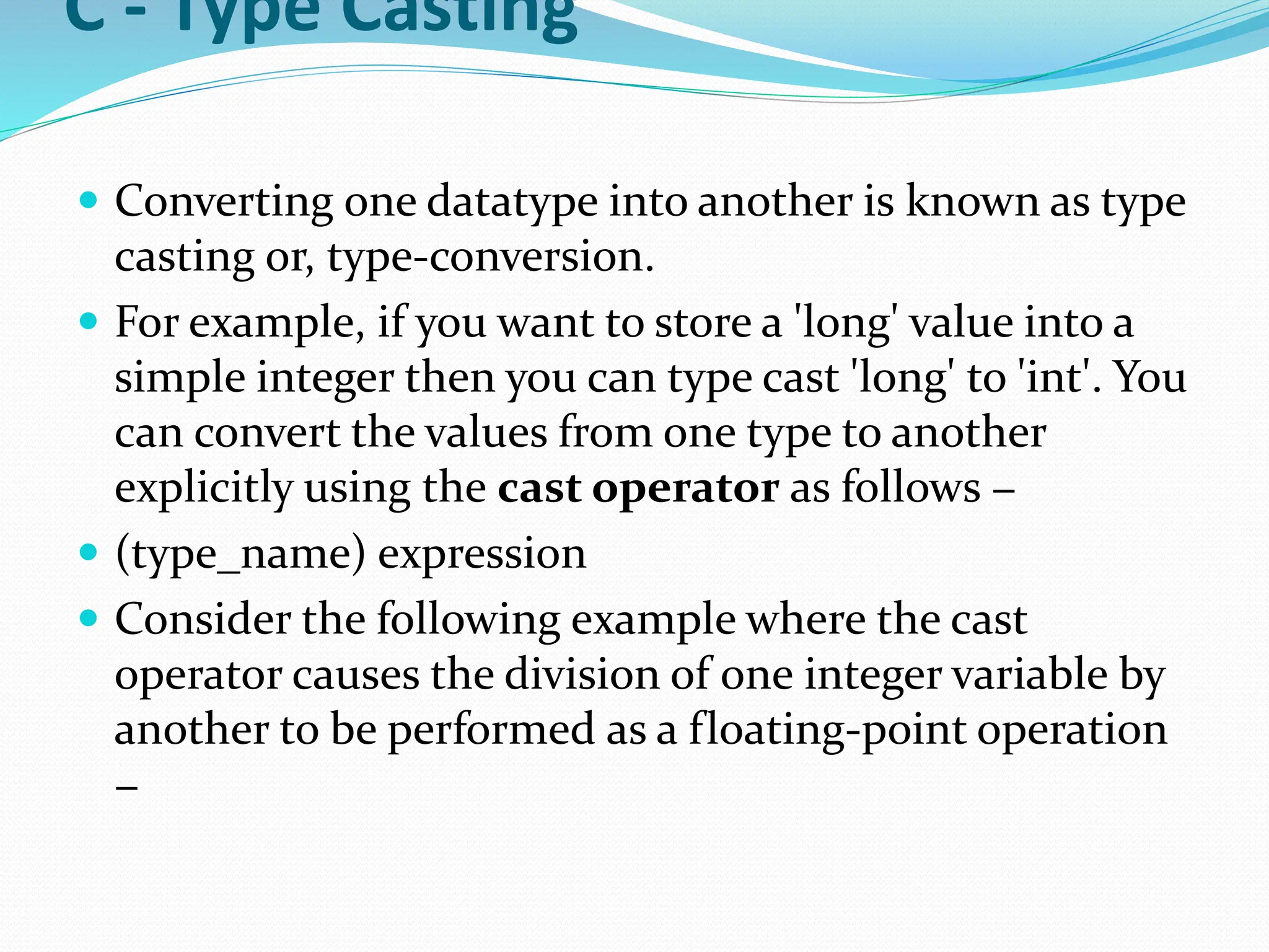 C - Type Casting
 Converting one datatype into another is known as type
casting or, type-conversion.
 For example, if you want to store a 'long' value into a
simple integer then you can type cast 'long' to 'int'. You
can convert the values from one type to another
explicitly using the cast operator as follows −
 (type_name) expression
 Consider the following example where the cast
operator causes the division of one integer variable by
another to be performed as a floating-point operation
−
 