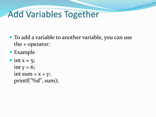 Add Variables Together
 To add a variable to another variable, you can use
the + operator:
 Example
 int x = 5;
int y = 6;
int sum = x + y;
printf("%d", sum);
 