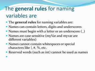 The general rules for naming
variables are
 The general rules for naming variables are:
 Names can contain letters, digits and underscores
 Names must begin with a letter or an underscore (_)
 Names are case sensitive (myVar and myvar are
different variables)
 Names cannot contain whitespaces or special
characters like !, #, %, etc.
 Reserved words (such as int) cannot be used as names

 